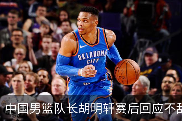 中国男篮队长胡明轩赛后回应不敌日本：我们没有对方拼得凶，在临场的一些应变上也没有比对方好